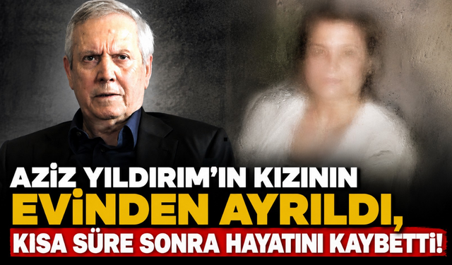 Aziz Yıldırım'ın kızının evinden ayrıldı, kısa süre sonra hayatını kaybetti